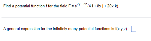 Find a potential function f for the field F = 2y +52 (4 i+ 8x j + 20x k).
A general expression for the infinitely many potential functions is f(x,y,z) = .