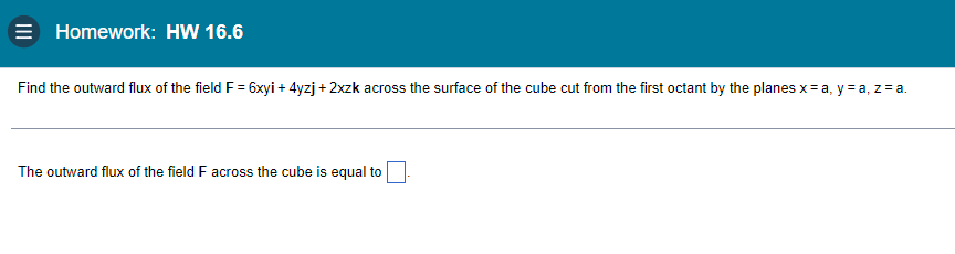 Homework: HW 16.6
Find the outward flux of the field F = 6xyi + 4yzj + 2xzk across the surface of the cube cut from the first octant by the planes x = a, y = a, z = a.
The outward flux of the field F across the cube is equal to