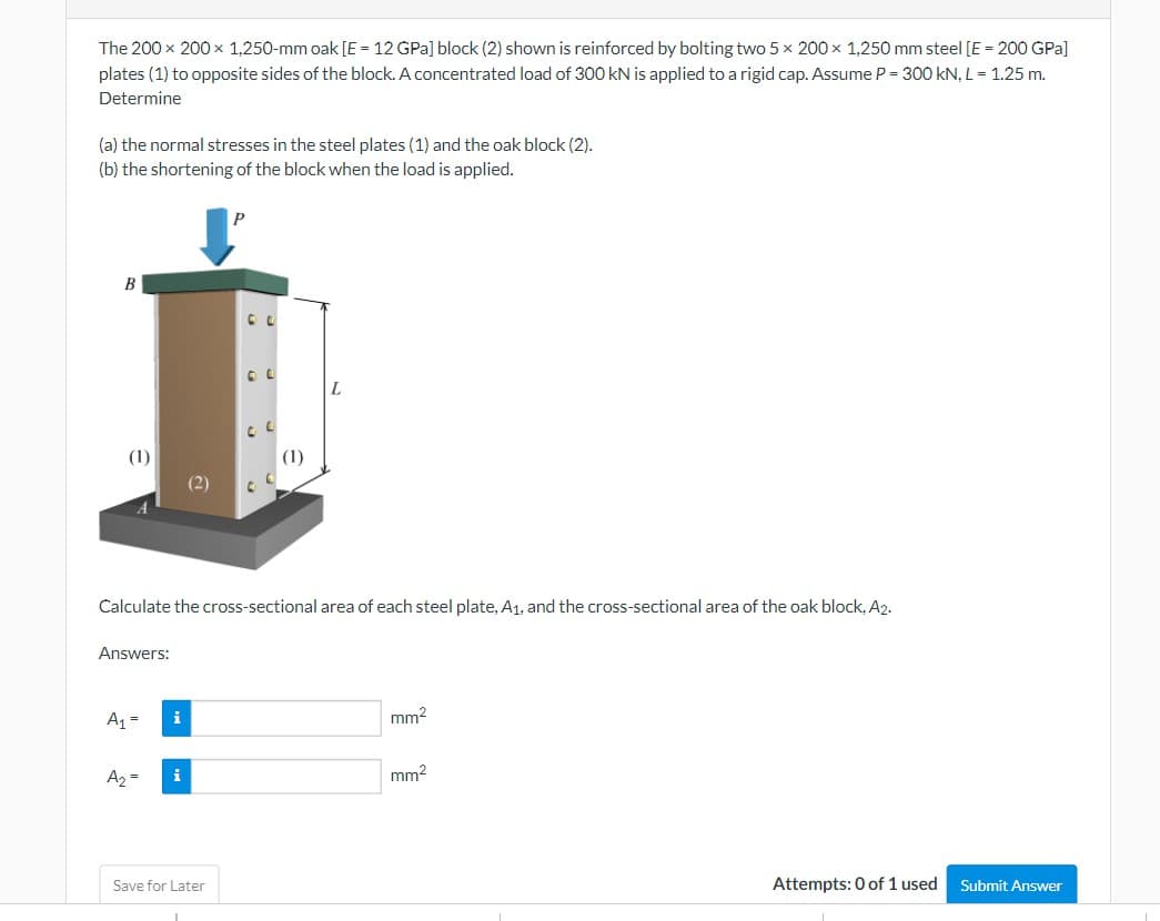 The 200 x 200 x 1,250-mm oak [E = 12 GPa] block (2) shown is reinforced by bolting two 5 x 200 x 1,250 mm steel [E = 200 GPa]
plates (1) to opposite sides of the block. A concentrated load of 300 kN is applied to a rigid cap. Assume P = 300 kN, L = 1.25 m.
Determine
(a) the normal stresses in the steel plates (1) and the oak block (2).
(b) the shortening of the block when the load is applied.
B
(1)
Answers:
Calculate the cross-sectional area of each steel plate, A₁, and the cross-sectional area of the oak block, A2.
A₁ =
A₂ =
i
i
(1)
Save for Later
L
mm²
mm²
Attempts: 0 of 1 used
Submit Answer