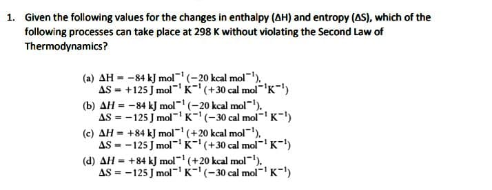 1. Given the following values for the changes in enthalpy (AH) and entropy (AS), which of the
following processes can take place at 298 K without violating the Second Law of
Thermodynamics?
(a) AH = -84 kJ mol" (-20 kcal mol"),
AS = +125 J mol"'K-'(+30 cal mol'K-')
(b) AH = -84 kJ mol (-20 kcal mol-'),
AS = -125 J mol-'K-'(-30 cal mol'K-)
(c) AH = +84 kJ mol- (+20 kcal mol-),
AS = -125 J mol-'K-'(+30 cal mol-'K-)
(d) AH = +84 kJ mol- (+20 kcal mol-),
AS = -125 J mol'K-'(-30 cal mol K-)
