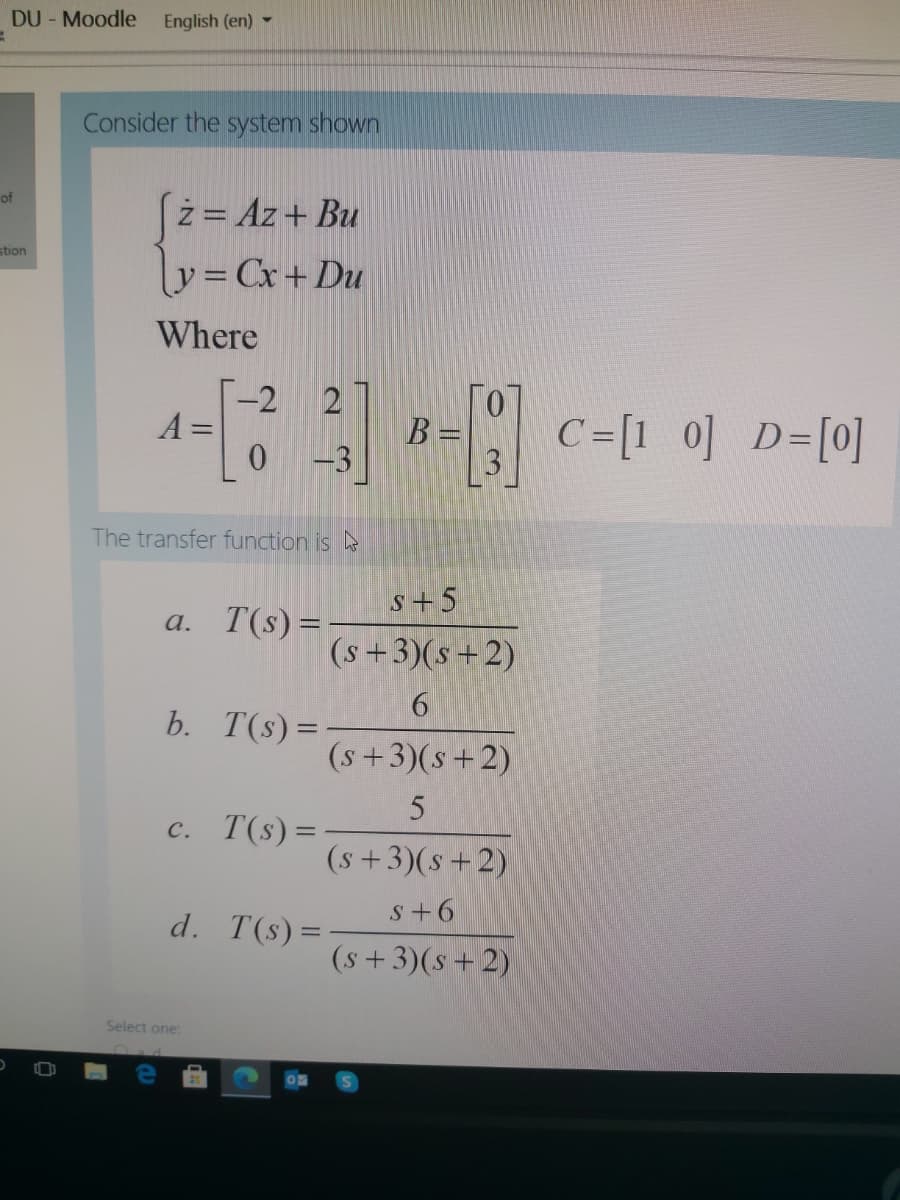 DU - Moodle
English (en) -
Consider the system shown
of
(z= Az+ Bu
y= Cx+Du
stion
Where
-2
A =
B =
0 -3
2
C=[1 0] D=[0]
The transfer function is
s+5
a. T(s) =
(s+3)(s+2)
b. T(s) =
(s+3)(s+2)
c. T(s)=
(s+3)(s+2)
s+6
d. T(s)=
(s+3)(s + 2)
Select one:
