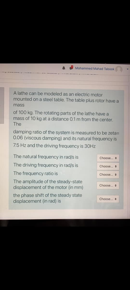 Mohammed Mahad Tabook
A lathe can be modeled as an electric motor
mounted on a steel table. The table plus rotor have a
mass
of 100 kg. The rotating parts of the lathe have a
mass of 10 kg at a distance 0.1 m from the center.
The
damping ratio of the system is measured to be zeta=
0.06 (viscous damping) and its natural frequency is
7.5 Hz and the driving frequency is 30HZ
The natural frequency in rad/s is
Choose..
The driving frequency in rad/s is
Choose...
The frequency ratio is
Choose...
The amplitude of the steady-state
displacement of the motor (in mm)
Choose...
the phase shift of the steady state
displacement (in rad) is
Choose... +
