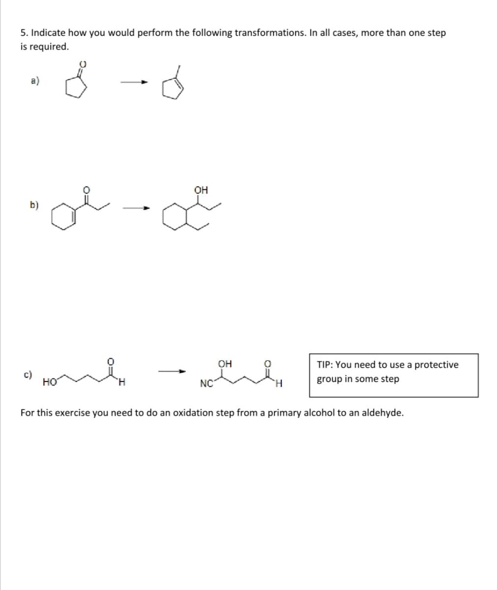 5. Indicate how you would perform the following transformations. In all cases, more than one step
is required.
OH
b)
OH
TIP: You need to use a protective
c)
но
group in some step
NC
H.
For this exercise you need to do an oxidation step from a primary alcohol to an aldehyde.
