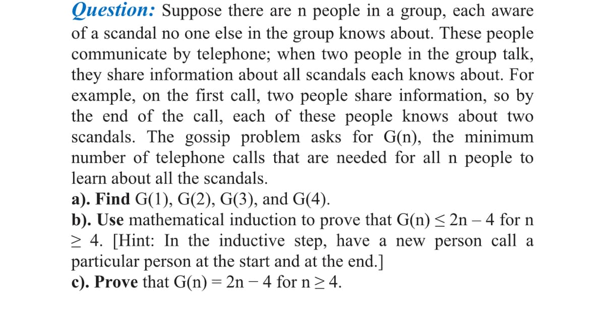 Question: Suppose there are n people in a group, each aware
of a scandal no one else in the group knows about. These people
communicate by telephone; when two people in the group talk,
they share information about all scandals each knows about. For
example, on the first call, two people share information, so by
the end of the call, each of these people knows about two
scandals. The gossip problem asks for G(n), the minimum
number of telephone calls that are needed for all n people to
learn about all the scandals.
a). Find G(1), G(2), G(3), and G(4).
b). Use mathematical induction to prove that G(n)< 2n – 4 for n
> 4. [Hint: In the inductive step, have a new person call a
particular person at the start and at the end.]
c). Prove that G(n)= 2n – 4 for n> 4.
