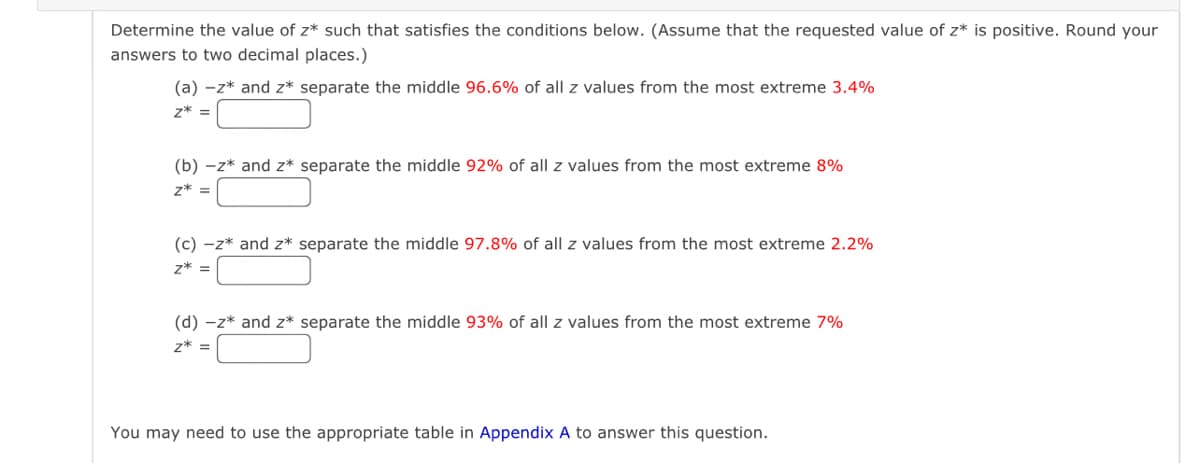 Determine the value of z* such that satisfies the conditions below. (Assume that the requested value of z* is positive. Round your
answers to two decimal places.)
(a) -z* and z* separate the middle 96.6% of all z values from the most extreme 3.4%
z* =
(b) -z* and z* separate the middle 92% of all z values from the most extreme 8%
z* =
(c) -z* and z* separate the middle 97.8% of all z values from the most extreme 2.2%
z* =
(d) -z* and z* separate the middle 93% of all z values from the most extreme 7%
z* =
You may need to use the appropriate table in Appendix A to answer this question.