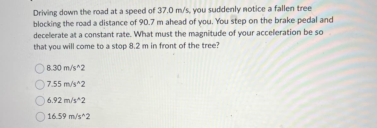 Driving down the road at a speed of 37.0 m/s, you suddenly notice a fallen tree
blocking the road a distance of 90.7 m ahead of you. You step on the brake pedal and
decelerate at a constant rate. What must the magnitude of your acceleration be so
that you will come to a stop 8.2 m in front of the tree?
8.30 m/s^2
7.55 m/s^2
6.92 m/s^2
16.59 m/s^2