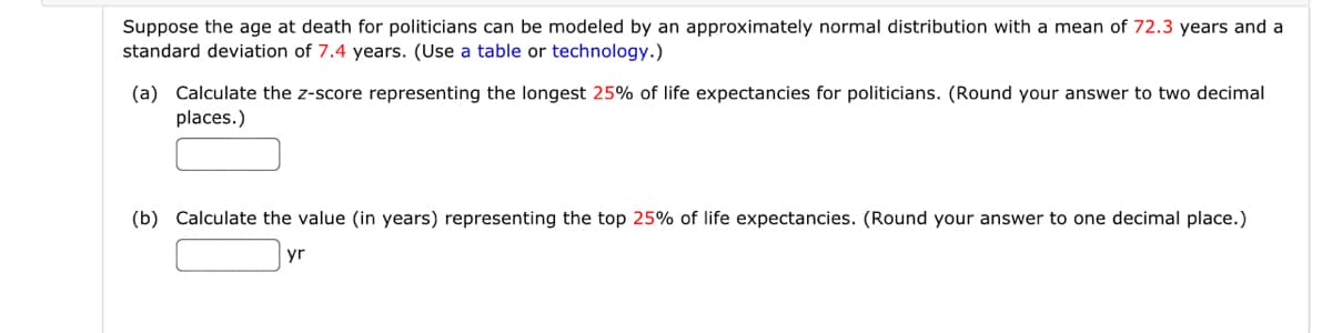 Suppose the age at death for politicians can be modeled by an approximately normal distribution with a mean of 72.3 years and a
standard deviation of 7.4 years. (Use a table or technology.)
(a) Calculate the z-score representing the longest 25% of life expectancies for politicians. (Round your answer to two decimal
places.)
(b) Calculate the value (in years) representing the top 25% of life expectancies. (Round your answer to one decimal place.)
yr