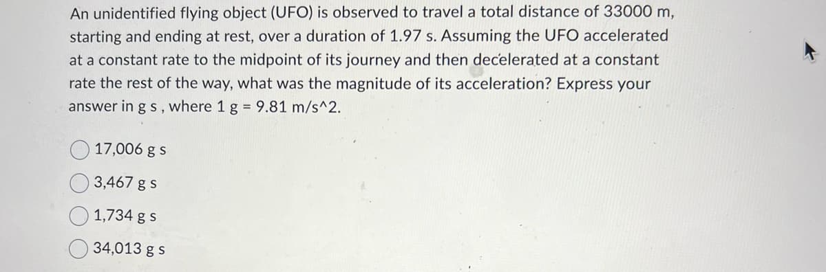 An unidentified flying object (UFO) is observed to travel a total distance of 33000 m,
starting and ending at rest, over a duration of 1.97 s. Assuming the UFO accelerated
at a constant rate to the midpoint of its journey and then decelerated at a constant
rate the rest of the way, what was the magnitude of its acceleration? Express your
answer in g s, where 1 g = 9.81 m/s^2.
17,006 g s
3,467 g s
1,734 g s
34,013 g s