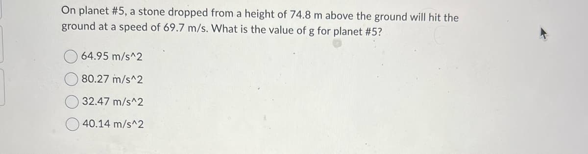 On planet #5, a stone dropped from a height of 74.8 m above the ground will hit the
ground at a speed of 69.7 m/s. What is the value of g for planet #5?
64.95 m/s^2
80.27 m/s^2
32.47 m/s^2
40.14 m/s^2