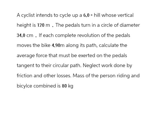 A cyclist intends to cycle up a 6.0 ⚫ hill whose vertical
height is 120 m. The pedals turn in a circle of diameter
34.0 cm. If each complete revolution of the pedals
moves the bike 4.90m along its path, calculate the
average force that must be exerted on the pedals
tangent to their circular path. Neglect work done by
friction and other losses. Mass of the person riding and
bicylce combined is 80 kg