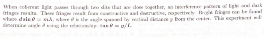 When coherent light passes through two slits that are close together, an interference pattern of light and dark
fringes results. These fringes result from constructive and destructive, respectively. Bright fringes can be found
where d sin 0 = m), where 0 is the angle spanned by vertical distance y from the center. This experiment will
determine angle 0 using the relationship: tan 0 = y/L.
