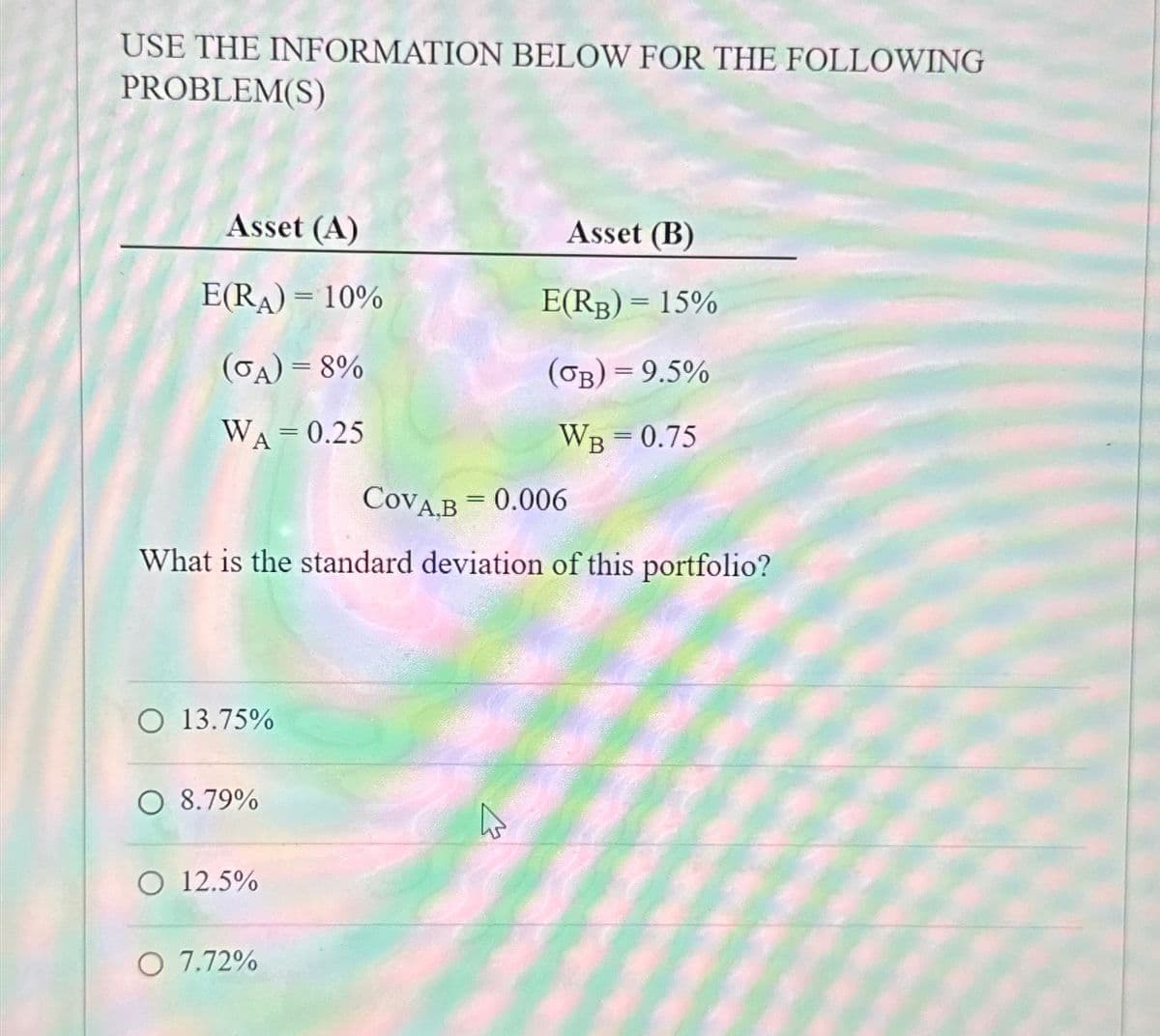 USE THE INFORMATION BELOW FOR THE FOLLOWING
PROBLEM(S)
Asset (A)
Asset (B)
E(RA)=10%
E(RB) = 15%
(σA)=8%
(GB) = 9.5%
WA = 0.25
WB = 0.75
COVA.B = 0.006
What is the standard deviation of this portfolio?
O 13.75%
O 8.79%
O 12.5%
O 7.72%