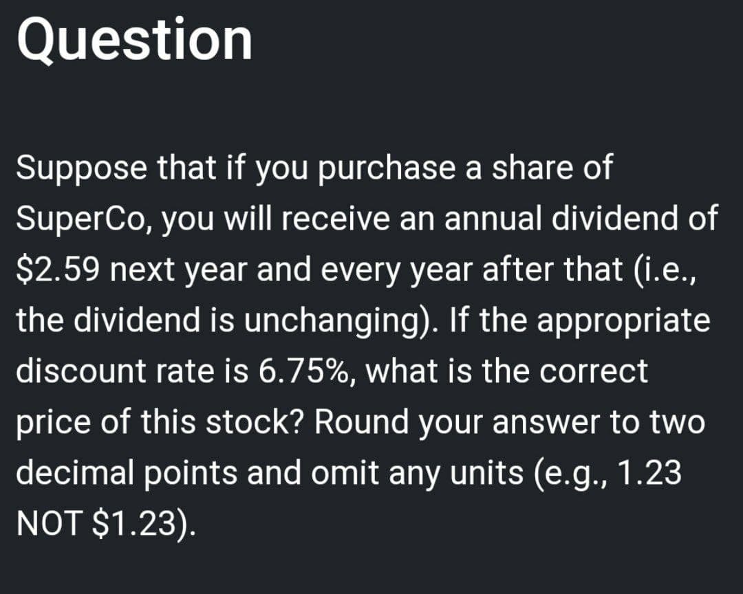 Question
Suppose that if you purchase a share of
SuperCo, you will receive an annual dividend of
$2.59 next year and every year after that (i.e.,
the dividend is unchanging). If the appropriate
discount rate is 6.75%, what is the correct
price of this stock? Round your answer to two
decimal points and omit any units (e.g., 1.23
NOT $1.23).
