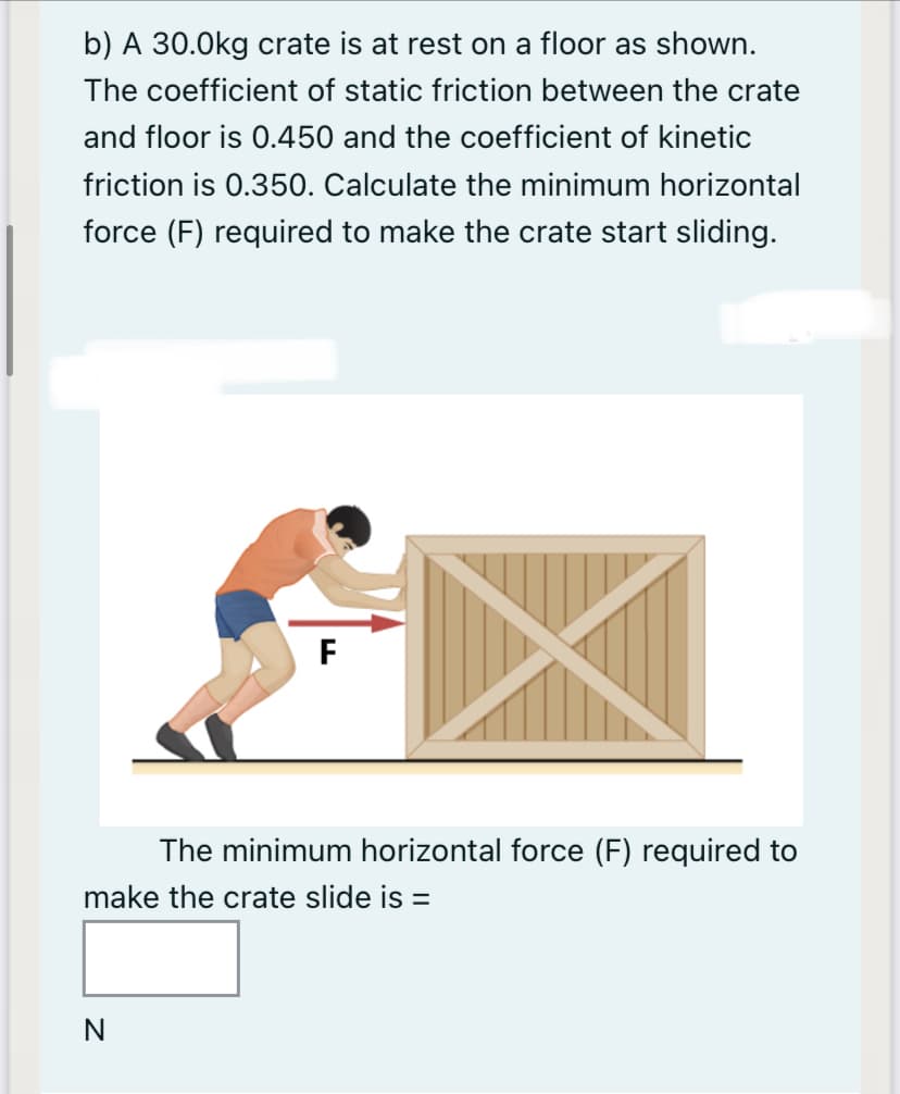 b) A 30.0kg crate is at rest on a floor as shown.
The coefficient of static friction between the crate
and floor is 0.450 and the coefficient of kinetic
friction is 0.350. Calculate the minimum horizontal
force (F) required to make the crate start sliding.
The minimum horizontal force (F) required to
make the crate slide is =
N
