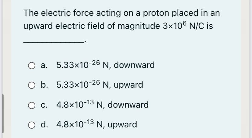 The electric force acting on a proton placed in an
upward electric field of magnitude 3x106 N/C is
O a. 5.33x10-26 N, downward
b. 5.33x10-26 N, upward
c. 4.8x10-13 N, downward
O d.
d. 4.8x10-13 N, upward
