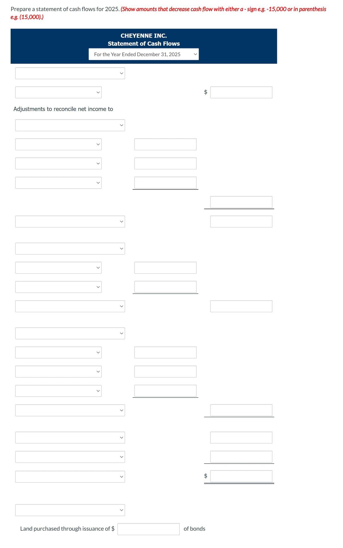 Prepare a statement of cash flows for 2025. (Show amounts that decrease cash flow with either a - sign e.g. -15,000 or in parenthesis
e.g. (15,000).)
CHEYENNE INC.
Statement of Cash Flows
For the Year Ended December 31, 2025
Adjustments to reconcile net income to
<
>
<
Land purchased through issuance of $
<
>
>
T
LA
$
of bonds