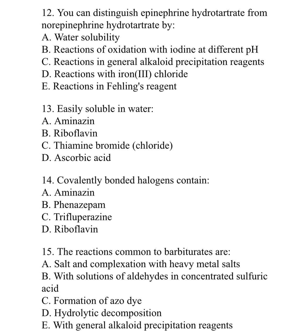 12. You can distinguish epinephrine hydrotartrate from
norepinephrine hydrotartrate by:
A. Water solubility
B. Reactions of oxidation with iodine at different pH
C. Reactions in general alkaloid precipitation reagents
D. Reactions with iron(III) chloride
E. Reactions in Fehling's reagent
13. Easily soluble in water:
A. Aminazin
B. Riboflavin
C. Thiamine bromide (chloride)
D. Ascorbic acid
14. Covalently bonded halogens contain:
A. Aminazin
B. Phenazepam
C. Trifluperazine
D. Riboflavin
15. The reactions common to barbiturates are:
A. Salt and complexation with heavy metal salts
B. With solutions of aldehydes in concentrated sulfuric
acid
C. Formation of azo dye
D. Hydrolytic decomposition
E. With general alkaloid precipitation reagents
