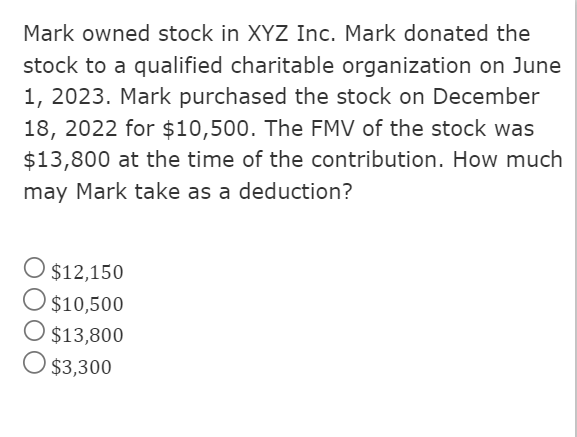 Mark owned stock in XYZ Inc. Mark donated the
stock to a qualified charitable organization on June
1, 2023. Mark purchased the stock on December
18, 2022 for $10,500. The FMV of the stock was
$13,800 at the time of the contribution. How much
may Mark take as a deduction?
O $12,150
O $10,500
O $13,800
O $3,300