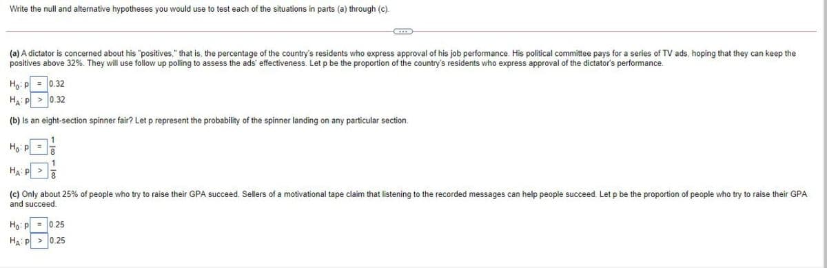 Write the null and alternative hypotheses you would use to test each of the situations in parts (a) through (c).
(a) A dictator is concerned about his "positives," that is, the percentage of the country's residents who express approval of his job performance. His political committee pays for a series of TV ads, hoping that they can keep the
positives above 32%. They will use follow up polling to assess the ads' effectiveness. Let p be the proportion of the country's residents who express approval
the dictator's performance.
Ha: p = 0.32
Ha: P > 0.32
(b) Is an eight-section spinner fair? Let p represent the probability of the spinner landing on any particular section.
Ho: P =
HA:P
(c) Only about 25% of people who try to raise their GPA succeed. Sellers of a motivational tape claim that listening to the recorded messages can help people succeed. Let p be the proportion of people who try to raise their GPA
and succeed.
Ho: p = 0.25
HA: P > 0.25
