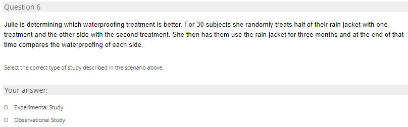 Question 6
Julie is determining which waterproofing treatment is better. For 30 subjects she randomly treats half of their rain jacket with one
treatment and the other side with the second treatment. She then has them use the rain jacket for three months and at the end of that
time compares the waterproofing of each side.
Select the correct type of study described in the scenario above.
Your answer:
O Experimental Study
o Observational Study
