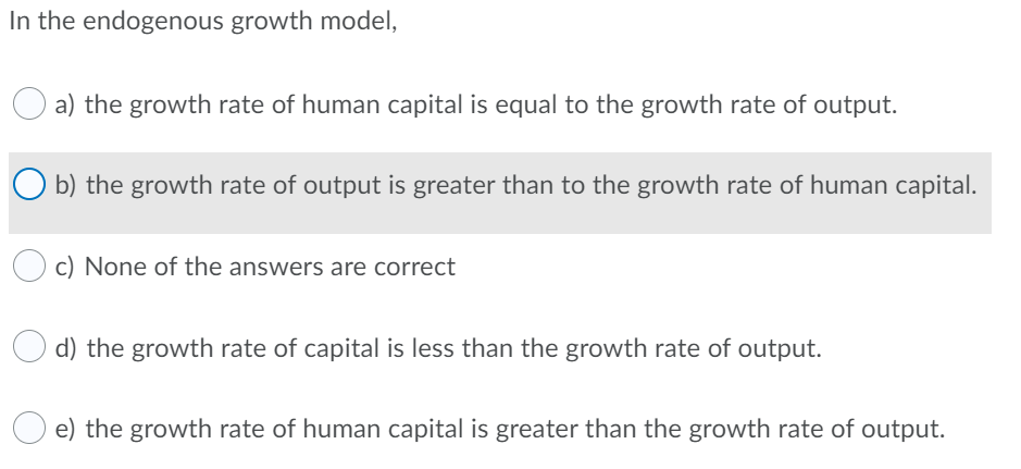 In the endogenous growth model,
a) the growth rate of human capital is equal to the growth rate of output.
b) the growth rate of output is greater than to the growth rate of human capital.
c) None of the answers are correct
d) the growth rate of capital is less than the growth rate of output.
e) the growth rate of human capital is greater than the growth rate of output.