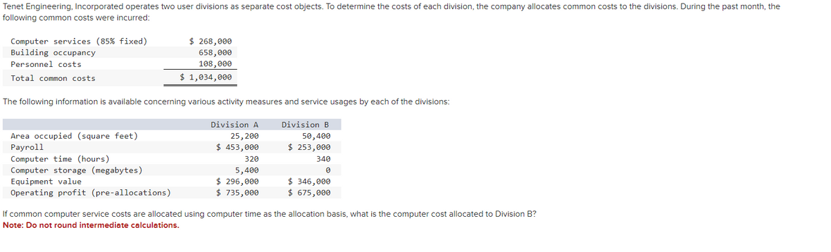 Tenet Engineering, Incorporated operates two user divisions as separate cost objects. To determine the costs of each division, the company allocates common costs to the divisions. During the past month, the
following common costs were incurred:
Computer services (85% fixed)
Building occupancy
Personnel costs
Total common costs
$ 268,000
658,000
108,000
$ 1,034,000
The following information is available concerning various activity measures and service usages by each of the divisions:
Area occupied (square feet)
Payroll
Computer time (hours)
Computer storage (megabytes)
Equipment value
Operating profit (pre-allocations)
Division A
25, 200
$ 453,000
320
5,400
$ 296,000
$ 735,000
Division B
50,400
$ 253,000
340
0
$ 346,000
$ 675,000
If common computer service costs are allocated using computer time as the allocation basis, what is the computer cost allocated to Division B?
Note: Do not round intermediate calculations.