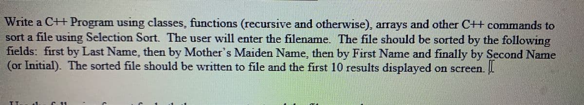 Write a C++ Program using classes, functions (recursive and otherwise), arrays and other C++ commands to
sort a file using Selection Sort. The user will enter the filename. The file should be sorted by the following
fields: first by Last Name, then by Mother's Maiden Name, then by First Name and finally by Second Name
(or Initial). The sorted file should be written to file and the first 10 results displayed on screen. L
E-11
