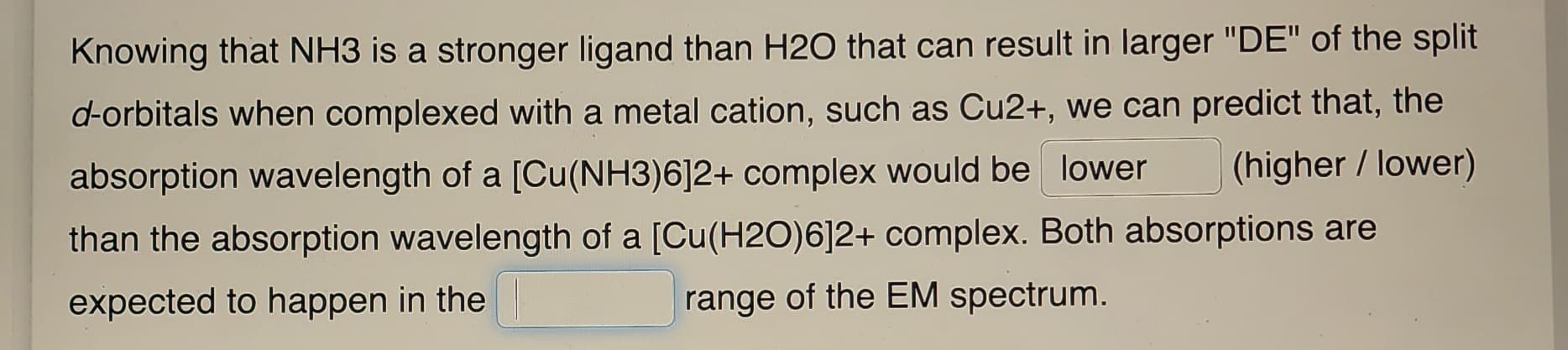 Knowing that NH3 is a stronger ligand than H2O that can result in larger "DE" of the split
d-orbitals when complexed with a metal cation, such as Cu2+, we can predict that, the
absorption wavelength of a [Cu(NH3)6]2+ complex would be lower (higher / lower)
than the absorption wavelength of a [Cu(H2O)6]2+ complex. Both absorptions are
expected to happen in the
range of the EM spectrum.