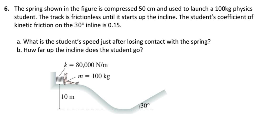 6. The spring shown in the figure is compressed 50 cm and used to launch a 100kg physics
student. The track is frictionless until it starts up the incline. The student's coefficient of
kinetic friction on the 30° inline is 0.15.
a. What is the student's speed just after losing contact with the spring?
b. How far up the incline does the student go?
k = 80,000 N/m
m= 100 kg
10 m
1300