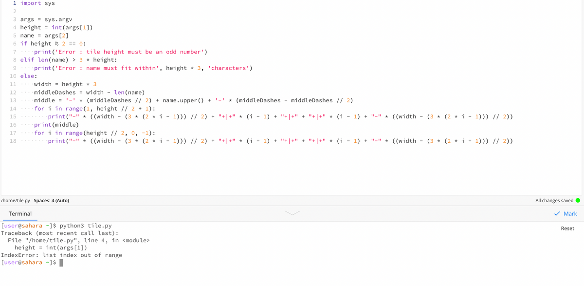 1 import sys
2
3 args = sys.argv
4 height
int(args[1])
args[2]
6 if height % 2 == 0:
5 name =
7
print('Error : tile height must be an odd number')
8 elif len(name) > 3 * height:
9.
print('Error : name must fit within', height
* 3, 'characters')
10 else:
11
width =
height * 3
12
middleDashes = width
len (name)
middle = ' -' * (middleDashes // 2) + name.upper () +
for i in range (1, height // 2 + 1):
print("-" * ((width
13
* (middleDashes
middleDashes // 2)
14
15
(3 * (2 * i
1))) // 2) +
"+ | +" * (i - 1) + "+|+" + "+|+" * (i - 1) + "-" * ((width
(3 * (2 * i - 1))) // 2))
16
print(middle)
17
for i in range (height /| 2, 0, -1):
18
print("-" * ((width
(3 * (2 * i - 1))) // 2) + "+|+" * (i - 1) + "+|+" + "+|+" * (i - 1) + "-" * ((width
(3 * (2 * i - 1))) // 2))
/home/tile.py Spaces: 4 (Auto)
All changes saved
Terminal
V Mark
[user@sahara ~]$ python3 tile.py
Traceback (most recent call last):
File "/home/tile.py", line 4, in <module>
height = int(args[1])
IndexError: list index out of range
[user@sahara ~]$
Reset
