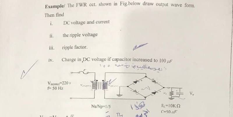Example/ The FWR cct. shown in Fig.below draw output wave form
Then find
i.
DC voltage and current
ii.
the ripple voltage
iii.
ripple factor.
iv.
Change in DC voltage if capacitor increased to 100 giF
Vintmsj 220 v
E 50 Hz
Ns/Np=1/5
R=10K2
C=50 uF
TL
