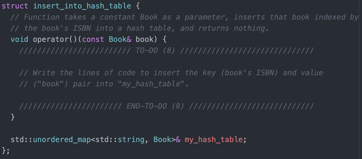 struct insert_into_hash_table {
// Function takes a constant Book as a parameter, inserts that book indexed by
// the book's ISBN into a hash table, and returns nothing.
void operator()(const Book& book) {
/////
/// TO-DO (8) ||||.
// Write the lines of code to insert the key (book's ISBN) and value
// ("book") pair into "my_hash_table".
/// END-TO-DO (8) //
}
std::unordered_map<std::string, Book>& my_hash_table;
};
