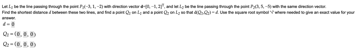 Let L₁ be the line passing through the point P₁(−3, 1, −2) with direction vector d=[0, −1, 2]T, and let L₂ be the line passing through the point P₂(3, 5, −5) with the same direction vector.
Find the shortest distance d between these two lines, and find a point Q₁ on L₁ and a point Q₂ on L₂ so that d(Q1,Q2) = d. Use the square root symbol '√' where needed to give an exact value for your
answer.
d
0
Q₁ = (0,0,0)
Q₂ = (0,0,0)
=