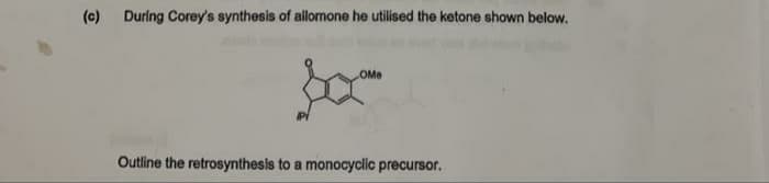 (c)
During Corey's synthesis of allomone he utilised the ketone shown below.
OMe
Outline the retrosynthesis to a monocyclic precursor.
