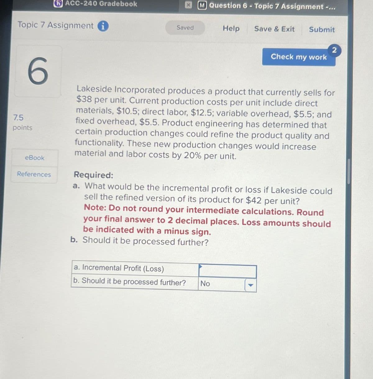 ACC-240 Gradebook
Topic 7 Assignment i
M Question 6-Topic 7 Assignment -...
Saved
Help
Save & Exit
Submit
Check my work
7.5
6
points
eBook
References
Lakeside Incorporated produces a product that currently sells for
$38 per unit. Current production costs per unit include direct
materials, $10.5; direct labor, $12.5; variable overhead, $5.5; and
fixed overhead, $5.5. Product engineering has determined that
certain production changes could refine the product quality and
functionality. These new production changes would increase
material and labor costs by 20% per unit.
Required:
a. What would be the incremental profit or loss if Lakeside could
sell the refined version of its product for $42 per unit?
Note: Do not round your intermediate calculations. Round
your final answer to 2 decimal places. Loss amounts should
be indicated with a minus sign.
b. Should it be processed further?
a. Incremental Profit (Loss)
b. Should it be processed further? No