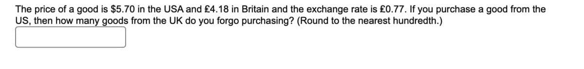 The price of a good is $5.70 in the USA and £4.18 in Britain and the exchange rate is £0.77. If you purchase a good from the
US, then how many goods from the UK do you forgo purchasing? (Round to the nearest hundredth.)