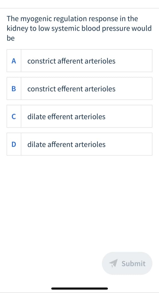 The myogenic regulation response in the
kidney to low systemic blood pressure would
be
A
constrict afferent arterioles
В
constrict efferent arterioles
C
dilate efferent arterioles
dilate afferent arterioles
A Submit
