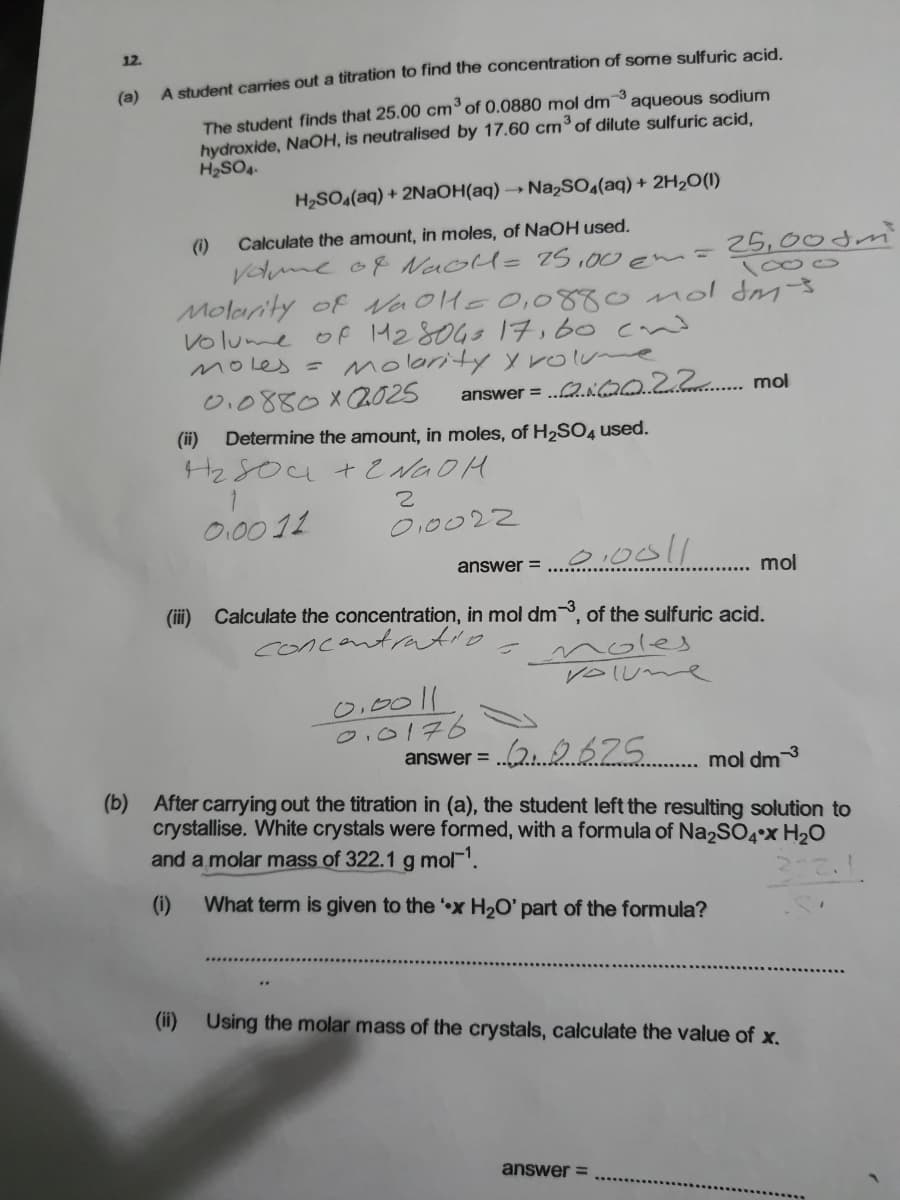 12.
A student carries out a titration to find the concentration of some sulfuric acid.
(a)
The student finds that 25.00 cm°of 0.0880 mol dm aqueous sodium
hydroxide, NaOH, is neutralised by 17.60 cm°of dilute sulfuric acid,
H2SO4.
-3
H2SO(aq) + 2NaOH(aq) → Na2SO,(aq) + 2H2O(1)
(1)
Vome o8 NaoH= 7S ,00 em-
Molarity of NaoHe O,0880 mol dm-3
Volume of M28043 17,60 cvnd
moles =
Calculate the amount, in moles, of NaOH used.
25,00dm
1000
molority y rolume
0.0880X2025
answer = .2.NQ022 mol
(ii)
Determine the amount, in moles, of H2SO4 used.
0.0011
O10022
answer =
mol
(iii) Calculate the concentration, in mol dm, of the sulfuric acid.
concantratio
noles
VoIUme
%3D
0,0011
0.0176
(29675
answer =
mol dm3
(b) After carrying out the titration in (a), the student left the resulting solution to
crystallise. White crystals were formed, with a formula of Na2S04°x H20
and a molar mass of 322.1 g mol.
(1)
What term is given to the x H2O' part of the formula?
(ii)
Using the molar mass of the crystals, calculate the value of x.
answer =

