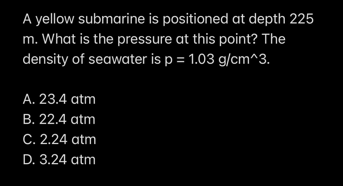 A yellow submarine is positioned at depth 225
m. What is the pressure at this point? The
density of seawater is p = 1.03 g/cm^3.
A. 23.4 atm
B. 22.4 atm
C. 2.24 atm
D. 3.24 atm