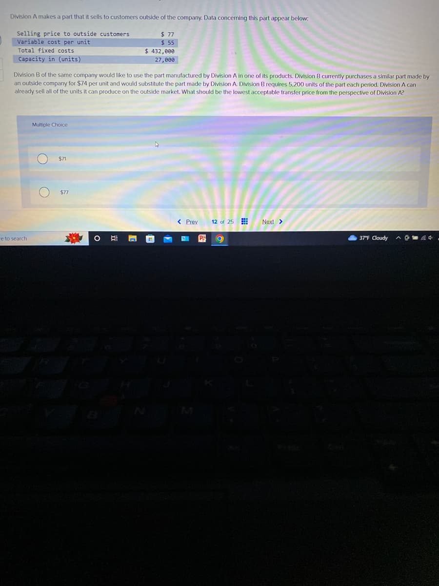 Division A makes a part that it sells to customers outside of the company. Data concerning this part appear below:
Selling price to outside customers
Variable cost per unit
Total fixed costs
Capacity in (units)
Division B of the same company would like to use the part manufactured by Division A in one of its products. Division B currently purchases a similar part made by
an outside company for $74 per unit and would substitute the part made by Division A. Division B requires 5,200 units of the part each period. Division A can
already sell all of the units it can produce on the outside market. What should be the lowest acceptable transfer price from the perspective of Division A?
e to search
Multiple Choice
$71
$77
4
$ 77
$ 55
$ 432,000
27,000
O Ai
21.
< Prev
PS
12 of 25
O
Next >
37°F Cloudy
^4.