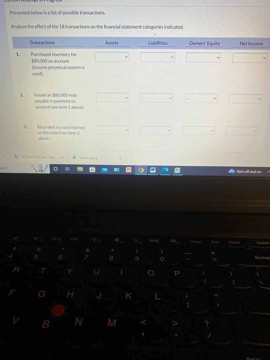 A
arch
Presented below is a list of possible transactions.
Analyze the effect of the 18 transactions on the financial statement categories indicated.
1.
R
F
2.
3.
V
Transactions
Purchased inventory for
$80,000 on account
(assume perpetual system is
used).
Issued an $80,000 note
payable in payment on
account (see item 1 above).
Recorded accrued interest
on the note from item 2
above.
ACC341-2022-Ho...xlsx
%
5
T
G
B
Ot n 21
6
Y
music 2 jpeg
H
&
7
Assets
8
6
O
N M
K
O
F10
(
9
Liabilities
F11
)
O
L
Z
888
F12
P
:
Owners' Equity
Home
C
?
V
End
-
Net Income
]
Rain off and on
Insert
A
Delete
Backsp
Det in