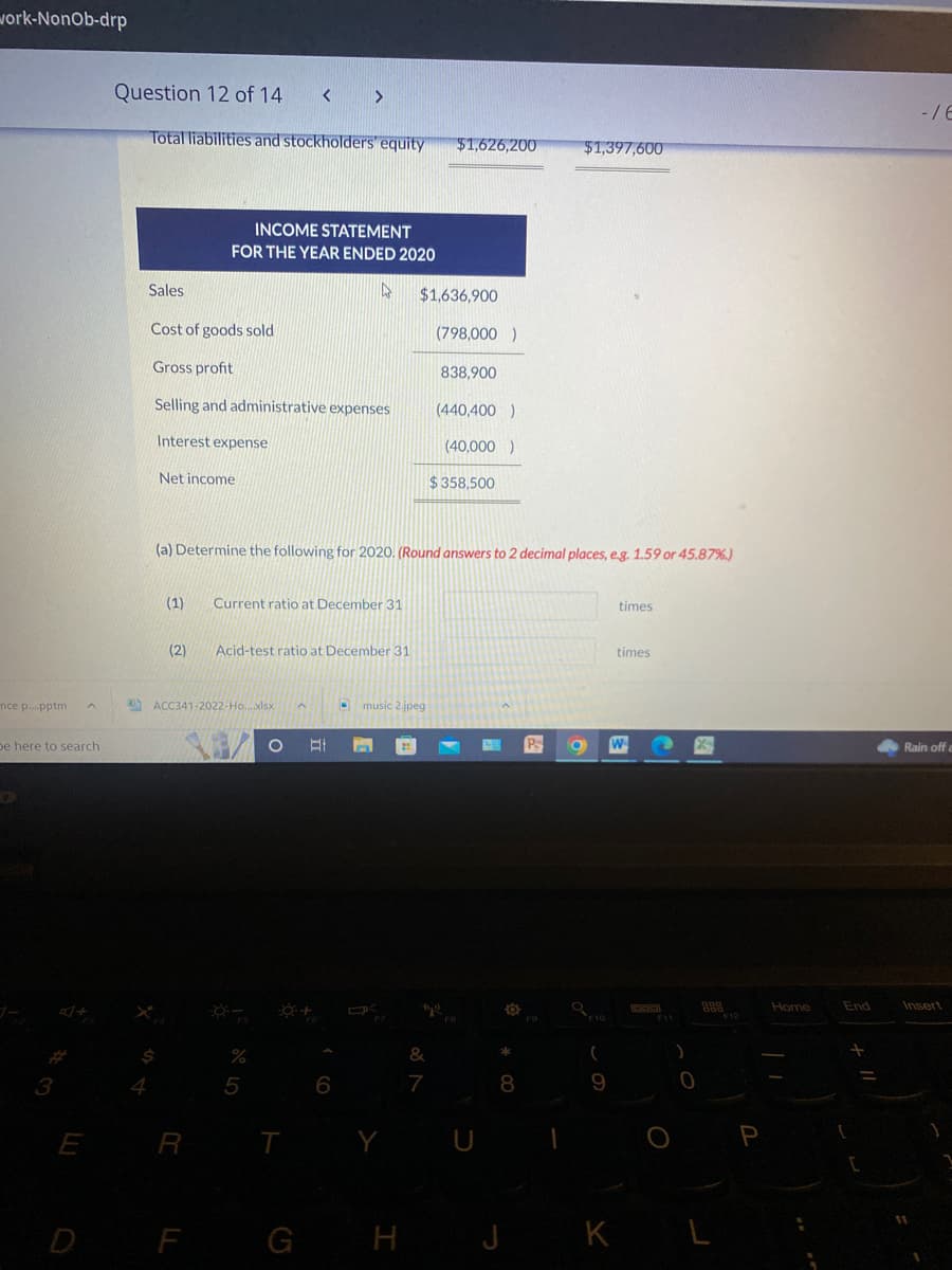 work-NonOb-drp
nce p....pptm A
be here to search
3
E
Question 12 of 14 < >
Total liabilities and stockholders' equity
Sales
Cost of goods sold
Gross profit
Selling and administrative expenses
Interest expense
X
Net income
INCOME STATEMENT
FOR THE YEAR ENDED 2020
(1)
(2)
R
ACC341-2022-Ho....xlsx
Current ratio at December 31
Acid-test ratio at December 31
(a) Determine the following for 2020. (Round answers to 2 decimal places, e.g. 1.59 or 45.87%)
%
5
4
^
O At In
O +
T
6
- music 2.jpeg
$1,636,900
D F G H
$1,626,200
K
&
7
(798,000)
838,900
(440,400)
(40,000)
$ 358,500
U
8
J
$1,397,600
P
Q
(
9
K
times
times
)
0
DOD
L
P
Home
End
+
C
-/6
Rain off a
Insert
1