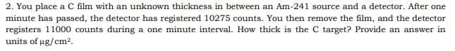 2. You place a C film with an unknown thickness in between an Am-241 source and a detector. After one
minute has passed, the detector has registered 10275 counts. You then remove the film, and the detector
registers 11000 counts during a one minute interval. How thick is the C target? Provide an answer in
units of ug/cm2.
