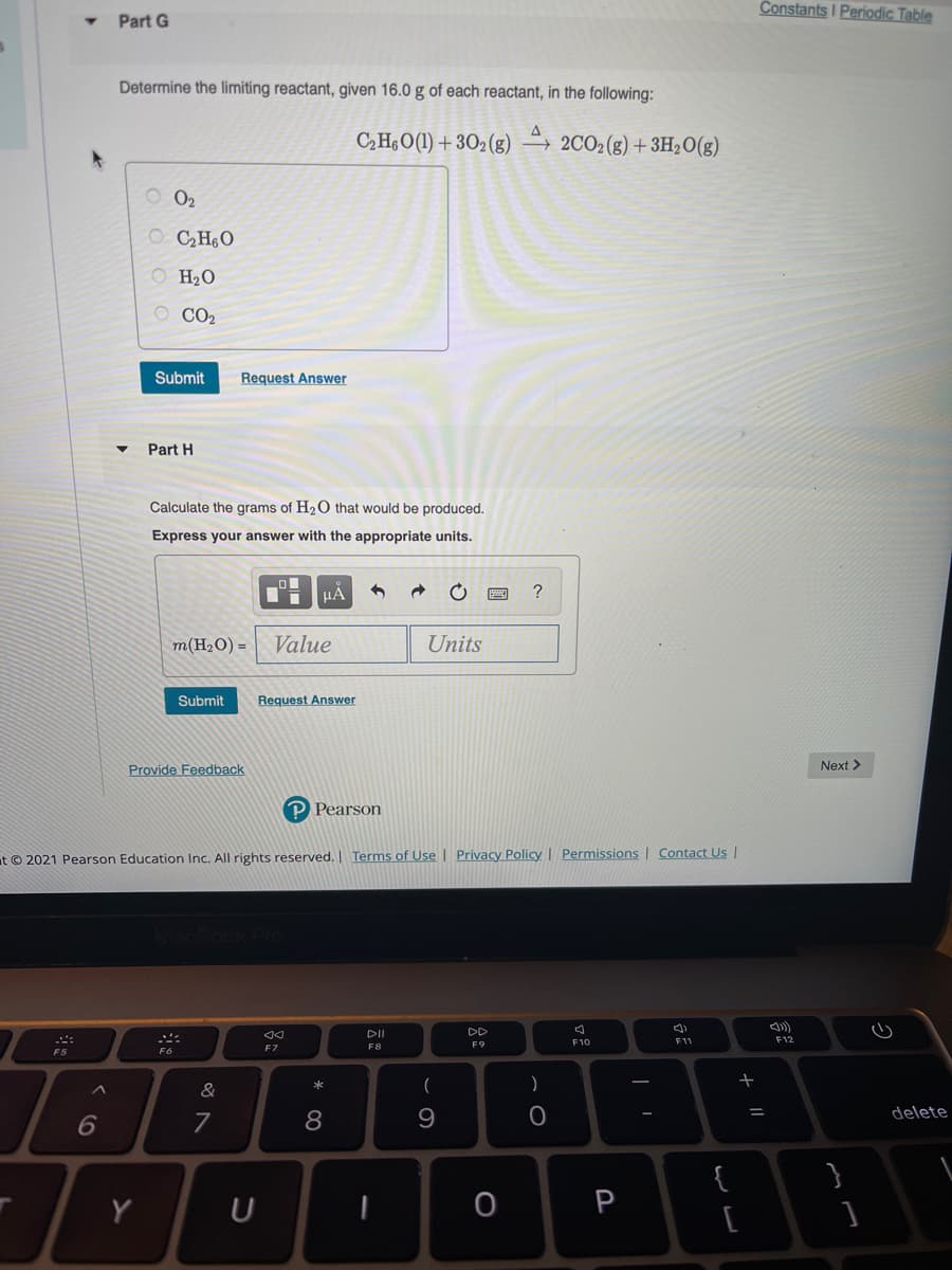 Constants I Periodic Table
Part G
Determine the limiting reactant, given 16.0 g of each reactant, in the following:
C,HO(1) + 302(g) –→ 2CO2(g)+3H;O(g)
O 02
O CH6O
O H2O
O CO2
Submit
Request Answer
Part H
Calculate the grams of H2O that would be produced.
Express your answer with the appropriate units.
HẢ
m(H2O) =
Value
Units
Submit
Request Answer
Provide Feedback
Next>
P Pearson
at © 2021 Pearson Education Inc. All rights reserved. Terms of Use | Privacy Policy | Permissions | Contact UsI
DII
DD
F11
F12
F9
F6
F7
F8
&
)
delete
6
8
{
Y
P
[
+ ||
