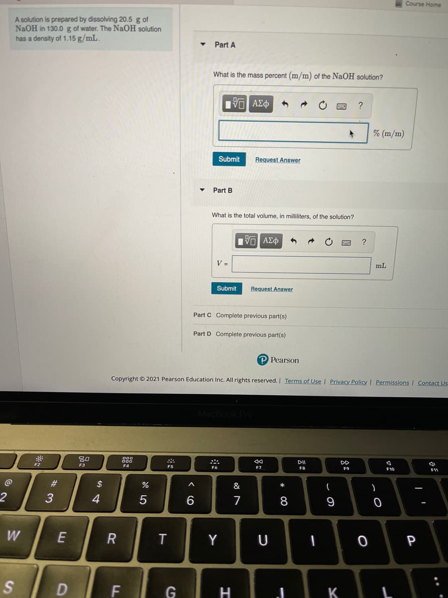 Course Home
A solution is prepared by dissolving 20.5 g of
NaOH in 130.0 g of water. The NaOH solution
has a density of 1.15 g/mL.
Part A
What is the mass percent (m/m) of the NaOH solution?
% (m/m)
Submit
Request Answer
Part B
What is the total volume, in milliliters, of the solution?
V =
mL
Submit
Request Answer
Part C Complete previous part(s)
Part D Complete previous part(s)
P Pearson
Copyright © 2021 Pearson Education Inc. All rights reserved. | Terms of Use I Privacy PolicyI Permissions Contact Us
pok Pro
20
DII
DD
F2
F3
F4
F5
F7
F8
F9
F10
F1
#3
2$
&
3
4
8
9
W
T
Y
S
D
G
H
