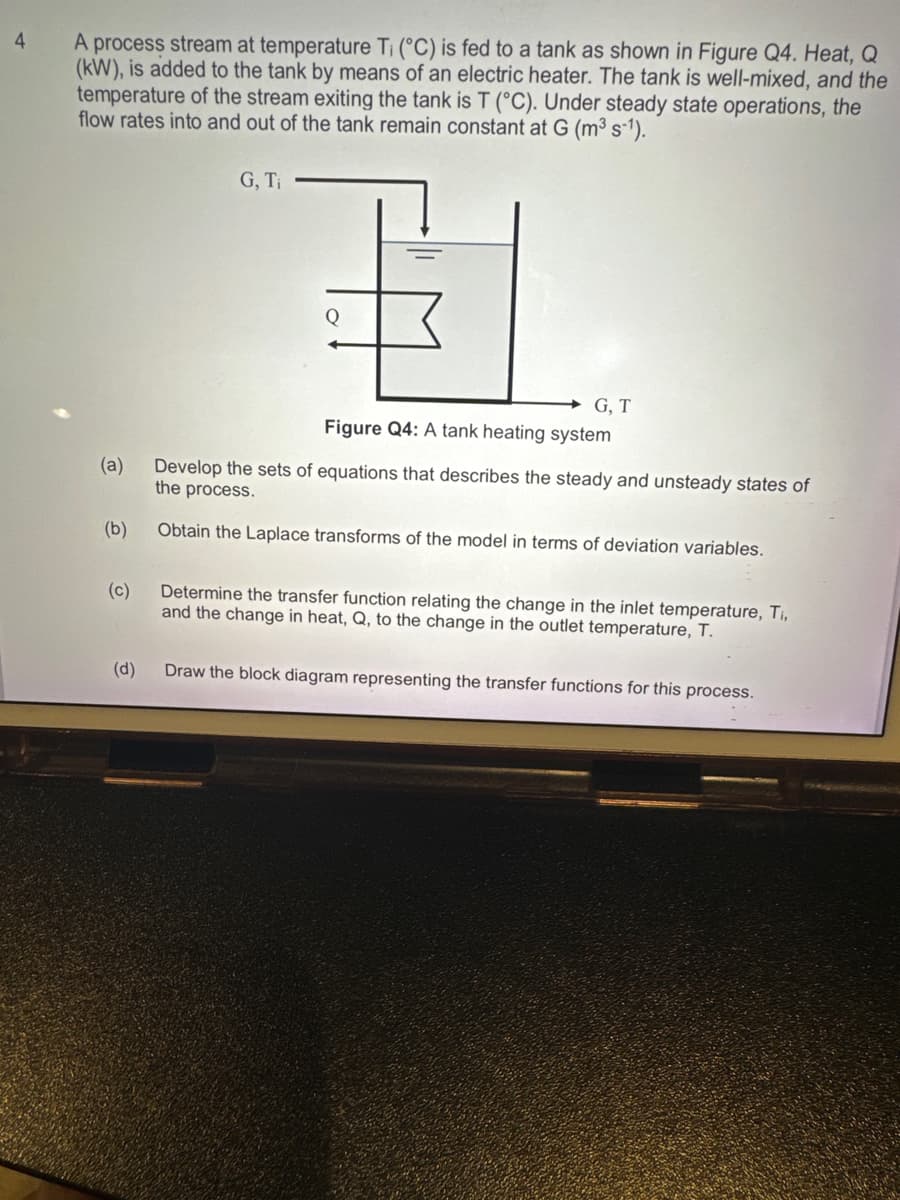 4
A process stream at temperature Ti (°C) is fed to a tank as shown in Figure Q4. Heat, Q
(kW), is added to the tank by means of an electric heater. The tank is well-mixed, and the
temperature of the stream exiting the tank is T (°C). Under steady state operations, the
flow rates into and out of the tank remain constant at G (m³ s-1).
(a)
(b)
(c)
(d)
G, Ti
Q
G, T
Figure Q4: A tank heating system
Develop the sets of equations that describes the steady and unsteady states of
the process.
Obtain the Laplace transforms of the model in terms of deviation variables.
Determine the transfer function relating the change in the inlet temperature, Ti,
and the change in heat, Q, to the change in the outlet temperature, T.
Draw the block diagram representing the transfer functions for this process.