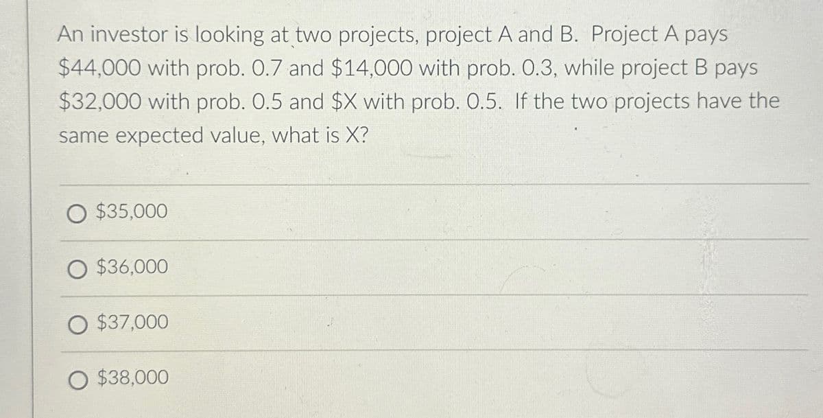 An investor is looking at two projects, project A and B. Project A pays
$44,000 with prob. 0.7 and $14,000 with prob. 0.3, while project B pays
$32,000 with prob. 0.5 and $X with prob. 0.5. If the two projects have the
same expected value, what is X?
O $35,000
O $36,000
O $37,000
O $38,000