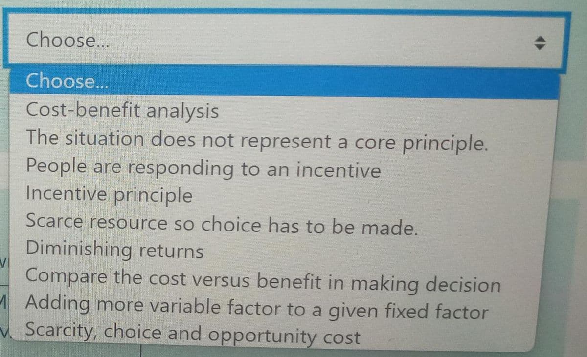 Choose...
Choose...
Cost-benefit analysis
The situation does not represent a core principle.
People are responding to an incentive
Incentive principle
Scarce resource so choice has to be made.
Diminishing returns
Compare the cost versus benefit in making decision
MAdding more variable factor to a given fixed factor
Scarcity, choice and opportunity cost