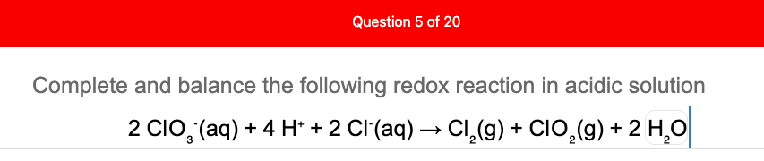 Question 5 of 20
Complete and balance the following redox reaction in acidic solution
2 CIo, (aq) + 4 H* + 2 Cl (aq) → Cl,(g) + CIO,(g) + 2 H,O
