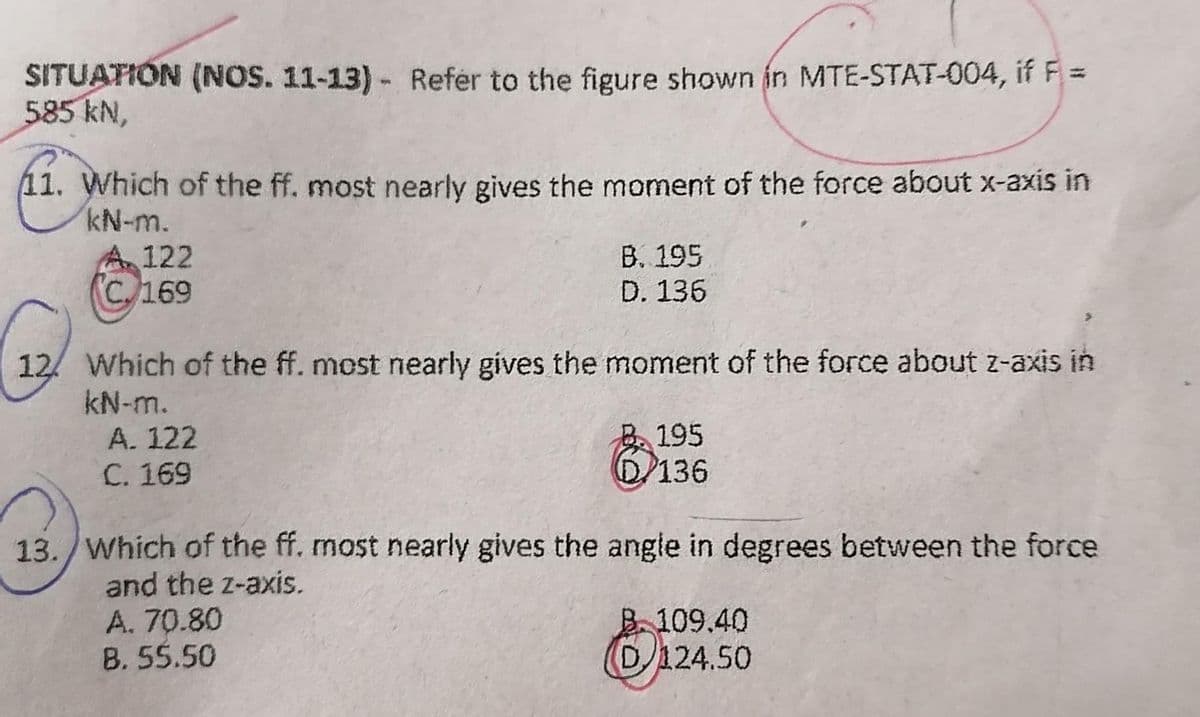 SITUATION (NOS. 11-13)- Refer to the figure shown in MTE-STAT-004, if F =
585 kN,
11. Which of the ff. most nearly gives the moment of the force about x-axis in
kN-m.
A 122
(C169
B. 195
D. 136
12 Which of the ff. most nearly gives the moment of the force about z-axis in
kN-m.
A. 122
C. 169
195
D/136
13. Which of the ff. most nearly gives the angle in degrees between the force
and the z-axis.
A. 70.80
B. 55.50
B.109.40
D124.50